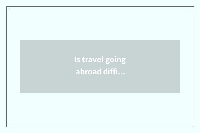 Is travel going abroad difficult?