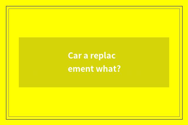 Car a replacement what?