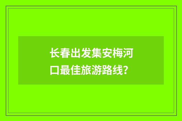 长春出发集安梅河口最佳旅游路线?