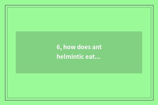 6, how does anthelmintic eat?