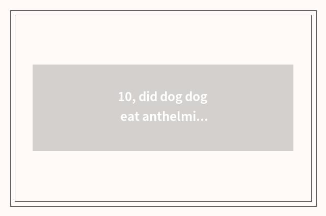 10, did dog dog eat anthelmintic to spit?