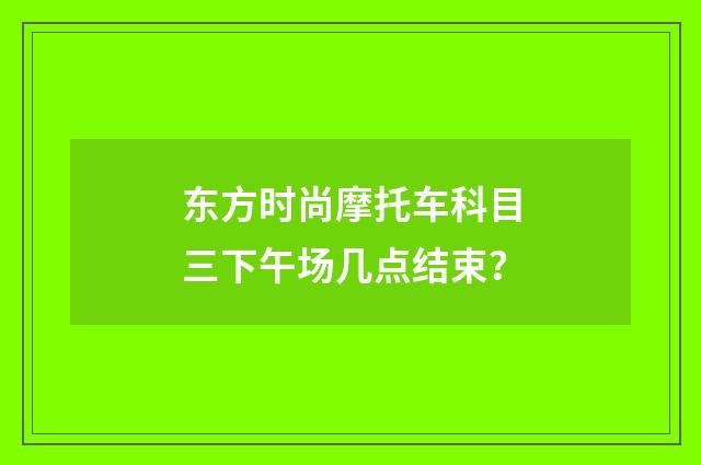 东方时尚摩托车科目三下午场几点结束?