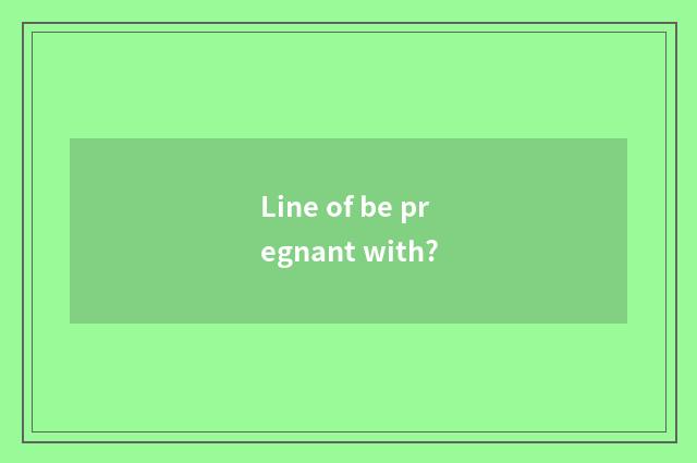 Line of be pregnant with?