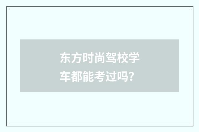 东方时尚驾校学车都能考过吗？