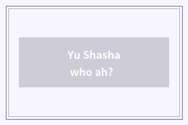Yu Shasha who ah?
