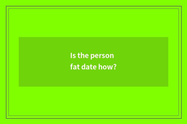 Is the person fat date how?
