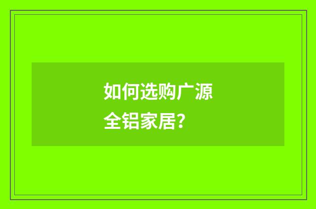 如何选购广源全铝家居?