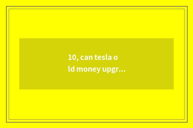10, can tesla old money upgrade new system?