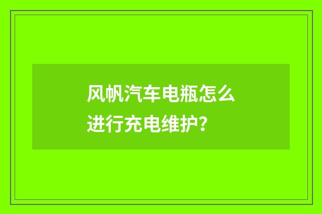 风帆汽车电瓶怎么进行充电维护?
