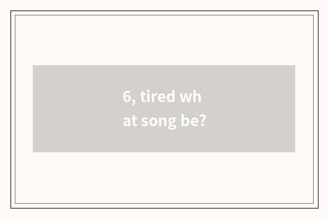 6, tired what song be?