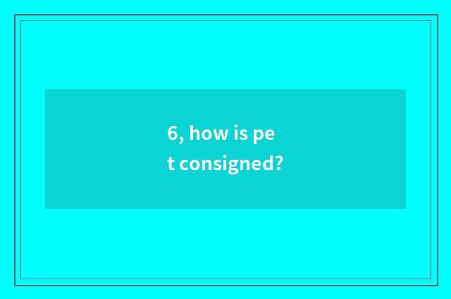 6, how is pet consigned?