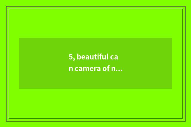5, beautiful can camera of number of 100 times optical scorch?