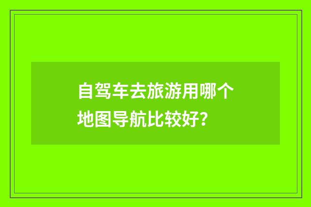 自驾车去旅游用哪个地图导航比较好？