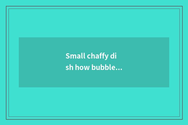 Small chaffy dish how bubble?