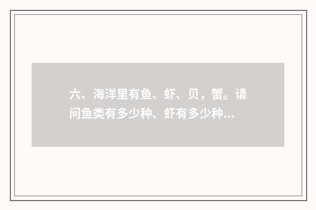 六、海洋里有鱼、虾、贝，蟹。请问鱼类有多少种、虾有多少种、贝有多少种，蟹又有多少种？