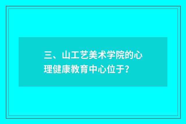 三、山工艺美术学院的心理健康教育中心位于？