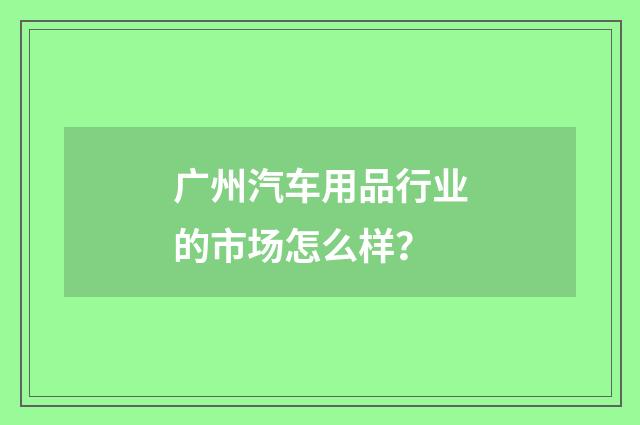 广州汽车用品行业的市场怎么样？
