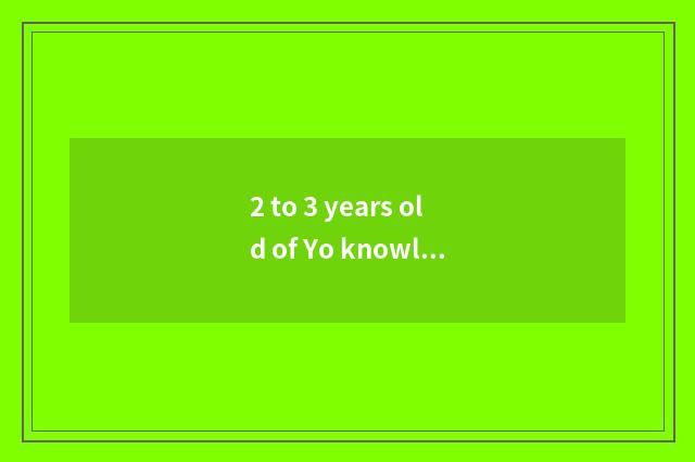 2 to 3 years old of Yo knowledge?
