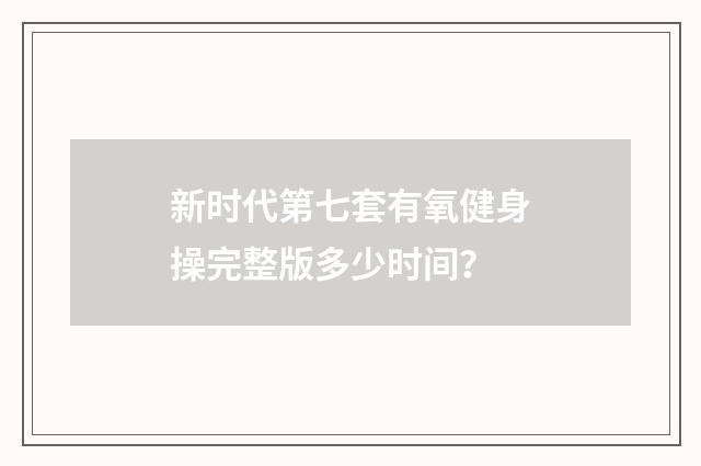 新时代第七套有氧健身操完整版多少时间?