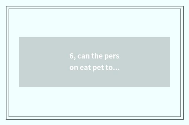6, can the person eat pet to suckle piece?