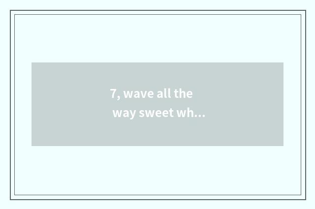 7, wave all the way sweet what reason be?