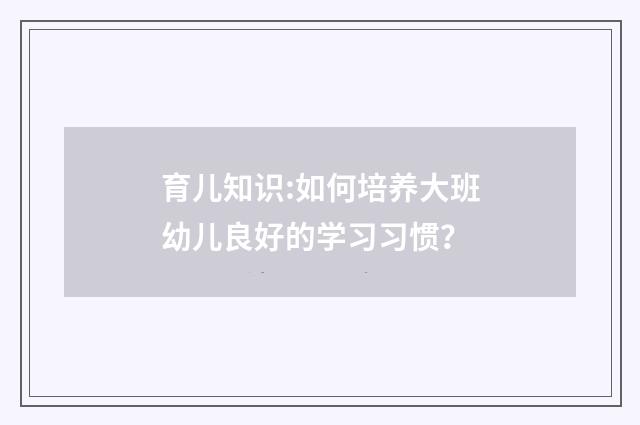 育儿知识:如何培养大班幼儿良好的学习习惯?