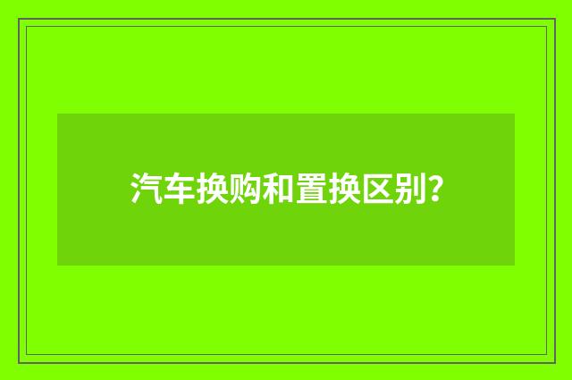 汽车换购和置换区别?