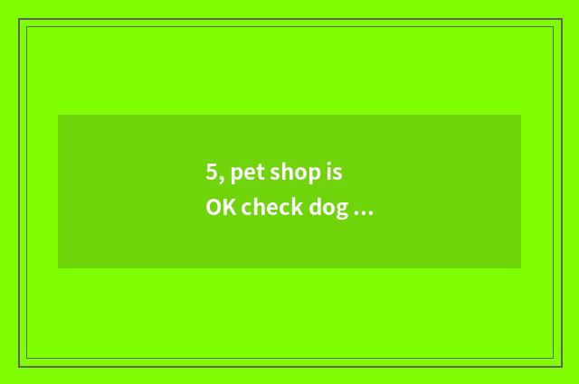 5, pet shop is OK check dog dog, is what has dog dog check met in pet shop good?