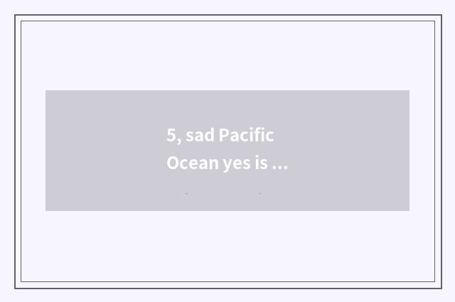 5, sad Pacific Ocean yes is Pacific Ocean which?