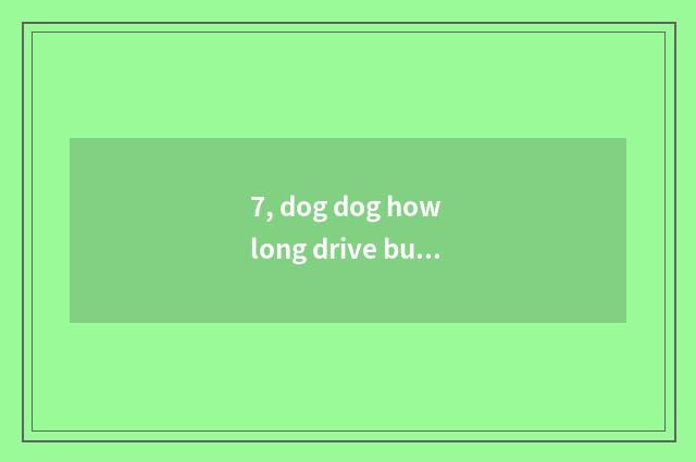 7, dog dog how long drive bug?