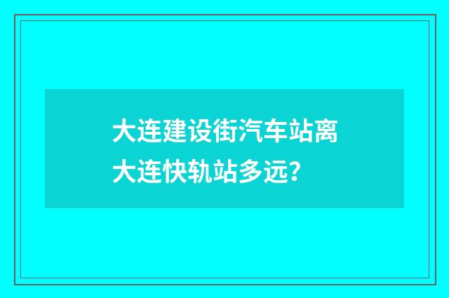 大连建设街汽车站离大连快轨站多远？