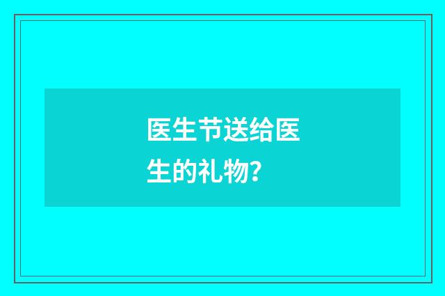 医生节送给医生的礼物？