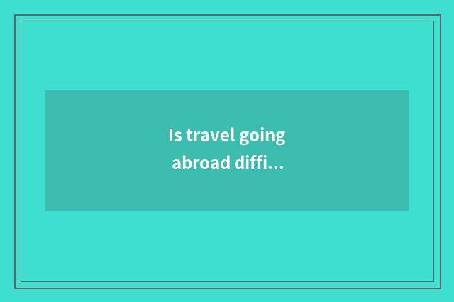 Is travel going abroad difficult?