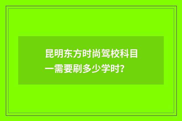 昆明东方时尚驾校科目一需要刷多少学时？