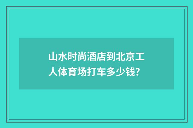山水时尚酒店到北京工人体育场打车多少钱？