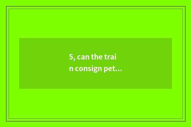 5, can the train consign pet? Can the train consign pet?