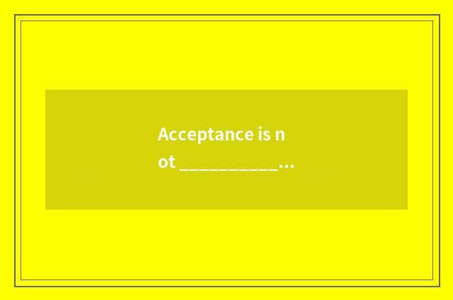 Acceptance is not _________________ . Acceptance as _________________ ?