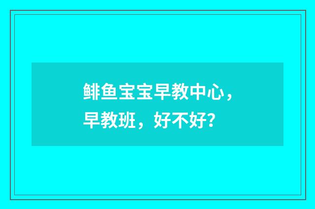 鲱鱼宝宝早教中心，早教班，好不好？
