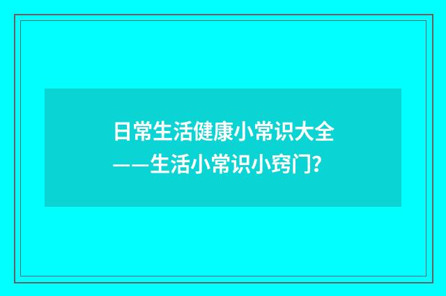 日常生活健康小常识大全——生活小常识小窍门？