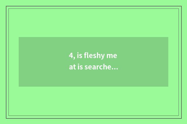 4, is fleshy meat is searched greatly to eat really?