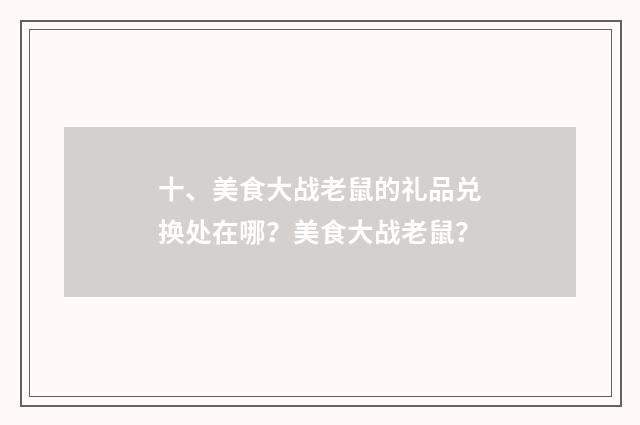 十、美食大战老鼠的礼品兑换处在哪？美食大战老鼠？