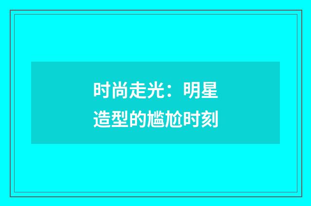 时尚走光：明星造型的尴尬时刻
