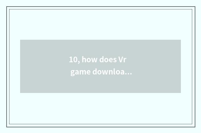 10, how does Vr game download installation?