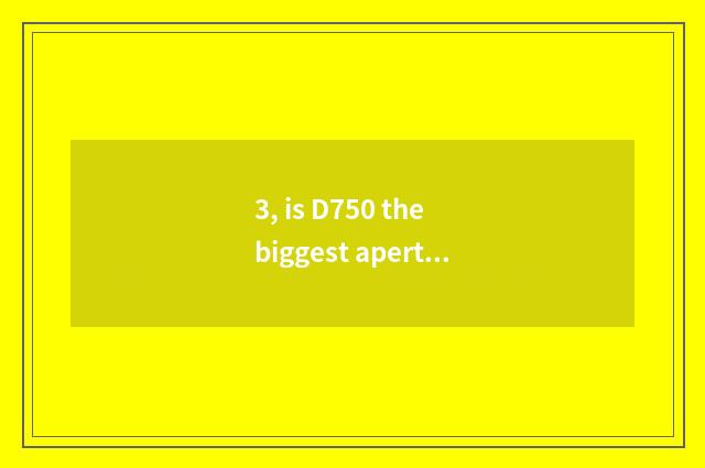 3, is D750 the biggest aperture?