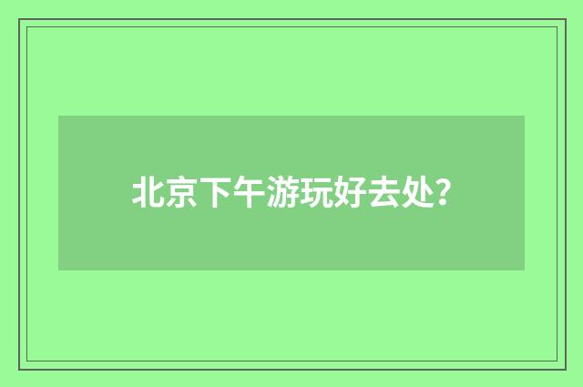 北京下午游玩好去处？