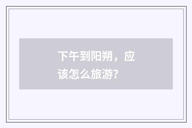 下午到阳朔，应该怎么旅游？