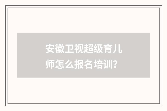 安徽卫视超级育儿师怎么报名培训？
