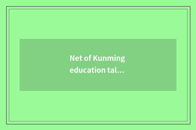 Net of Kunming education talent - serve to teach an industry to offer high quali