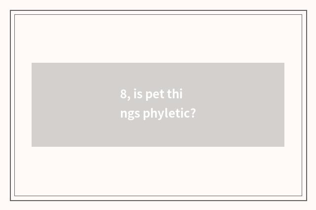 8, is pet things phyletic?