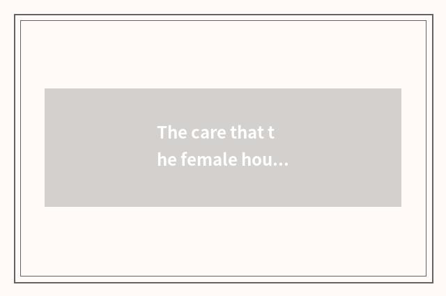 The care that the female house that hold the home takes and close